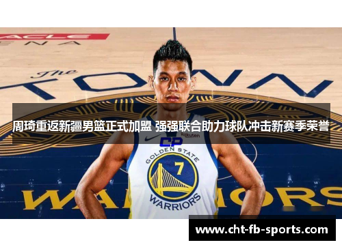 周琦重返新疆男篮正式加盟 强强联合助力球队冲击新赛季荣誉