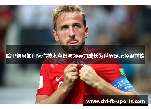 哈里凯恩如何凭借技术意识与领导力成长为世界足坛顶级前锋