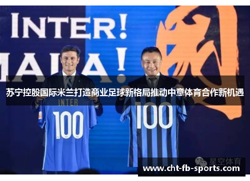 苏宁控股国际米兰打造商业足球新格局推动中意体育合作新机遇 苏宁控股国际米兰打造商业足球新格局推动中意体育合作新机遇