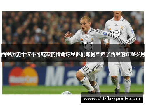 西甲历史十位不可或缺的传奇球星他们如何塑造了西甲的辉煌岁月