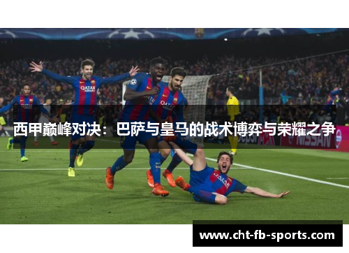 西甲巅峰对决：巴萨与皇马的战术博弈与荣耀之争