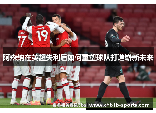 阿森纳在英超失利后如何重塑球队打造崭新未来 阿森纳在英超失利后如何重塑球队打造崭新未来